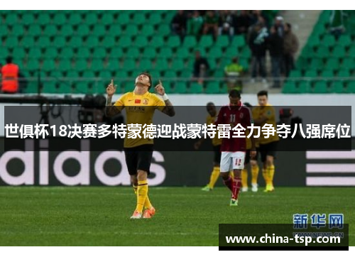 世俱杯18决赛多特蒙德迎战蒙特雷全力争夺八强席位