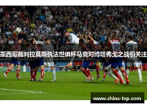 墨西哥裁判拉莫斯执法世俱杯马竞对博塔弗戈之战引关注